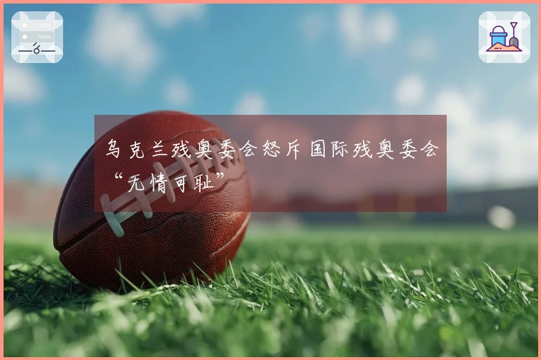 乌克兰残奥委会怒斥国际残奥委会“无情可耻”