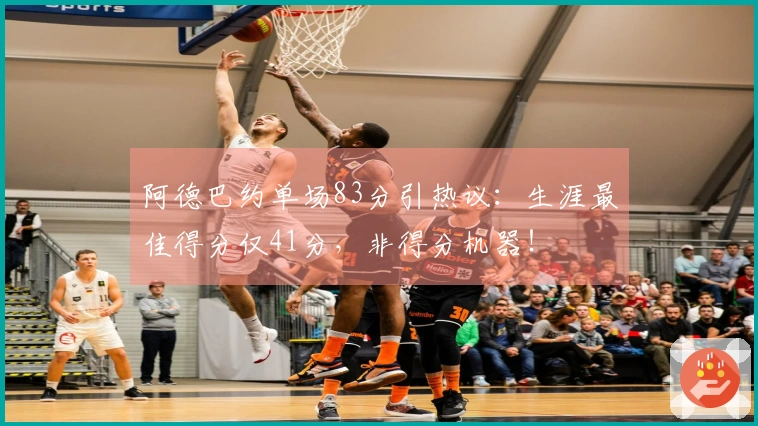 阿德巴约单场83分引热议：生涯最佳得分仅41分，非得分机器！
