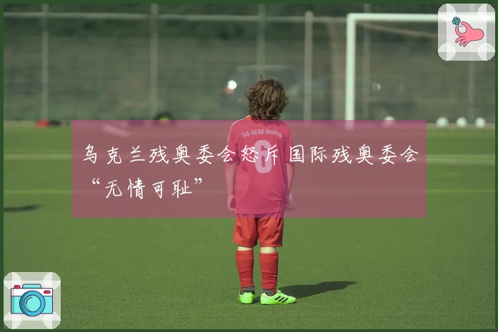 乌克兰残奥委会怒斥国际残奥委会“无情可耻”