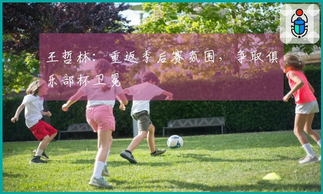 王哲林：重返季后赛氛围，争取俱乐部杯卫冕