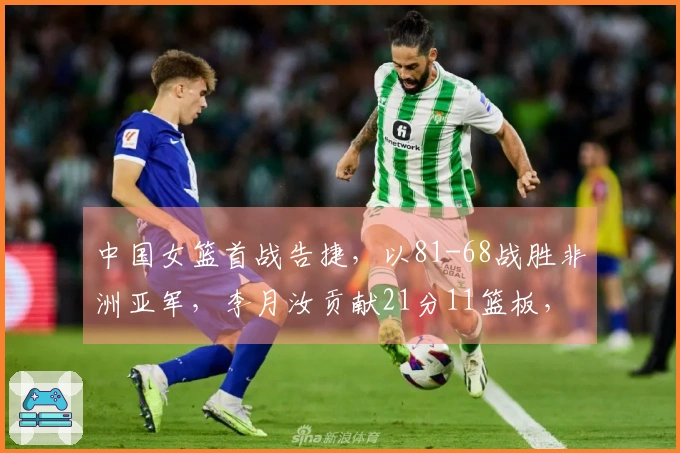 中国女篮首战告捷，以81-68战胜非洲亚军，李月汝贡献21分11篮板，杨舒予取得14分5篮板7助攻