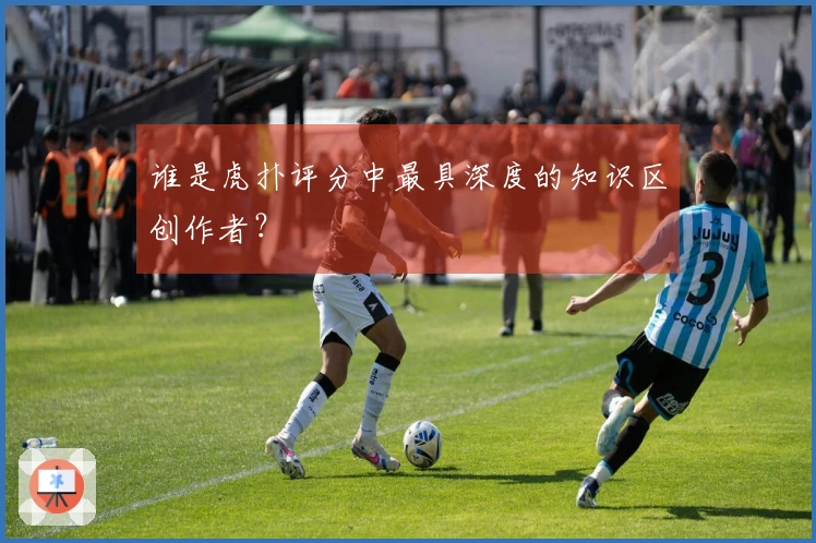 谁是虎扑评分中最具深度的知识区创作者？