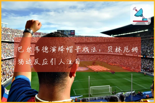 巴尔韦德演绎帽子戏法，贝林厄姆场边反应引人注目