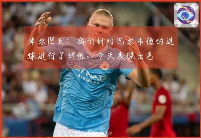 库尔图瓦：我们针对巴尔韦德的进球进行了训练，今天表现出色