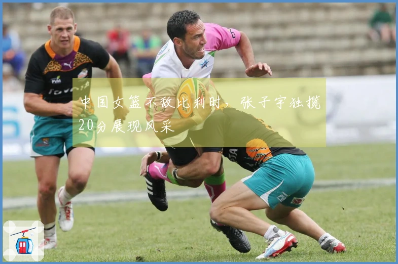中国女篮不敌比利时，张子宇独揽20分展现风采