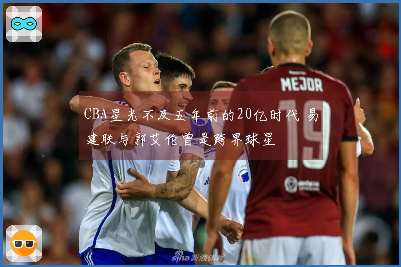 CBA星光不及五年前的20亿时代 易建联与郭艾伦曾是跨界球星