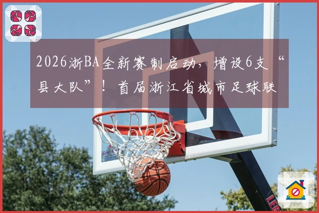 2026浙BA全新赛制启动，增设6支“县大队”！首届浙江省城市足球联赛四月举行