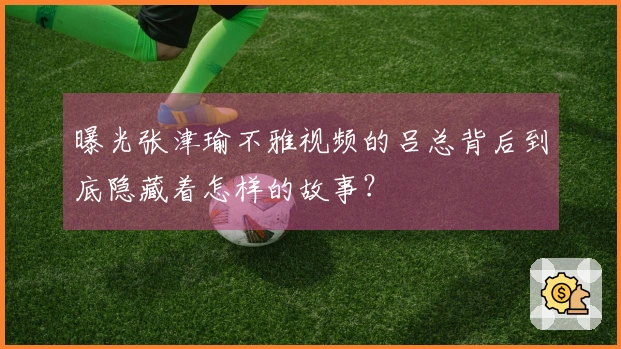 曝光张津瑜不雅视频的吕总背后到底隐藏着怎样的故事？