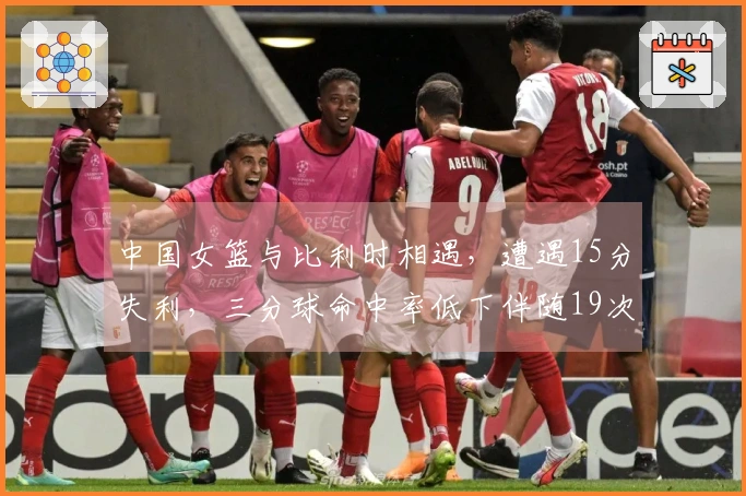 中国女篮与比利时相遇，遭遇15分失利，三分球命中率低下伴随19次失误