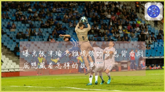 曝光张津瑜不雅视频的吕总背后到底隐藏着怎样的故事？