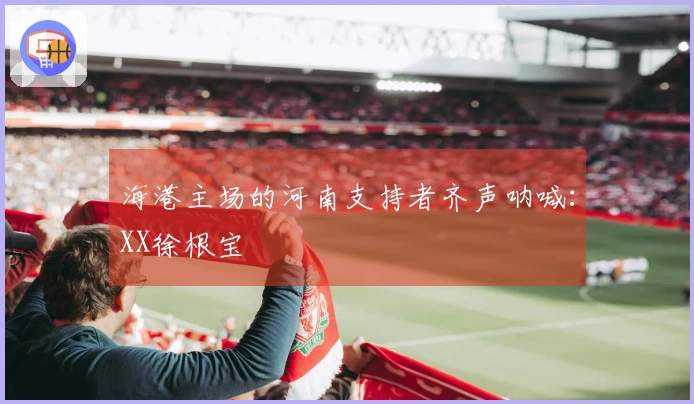 海港主场的河南支持者齐声呐喊：XX徐根宝