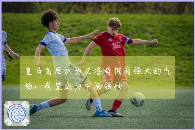 皇马高层认为皮塔奇拥有强大的气场，有望成为中场领袖