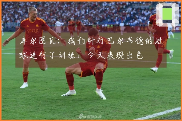 库尔图瓦：我们针对巴尔韦德的进球进行了训练，今天表现出色