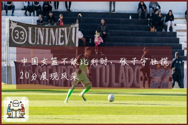 中国女篮不敌比利时，张子宇独揽20分展现风采