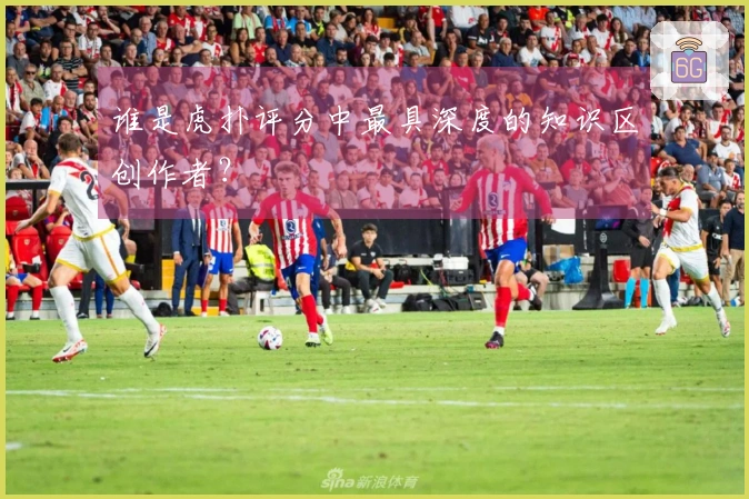 谁是虎扑评分中最具深度的知识区创作者？
