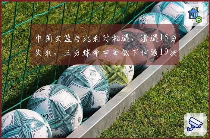 中国女篮与比利时相遇，遭遇15分失利，三分球命中率低下伴随19次失误