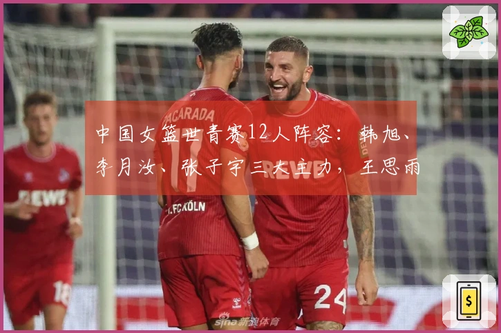 中国女篮世青赛12人阵容：韩旭、李月汝、张子宇三大主力，王思雨与杨舒予同行